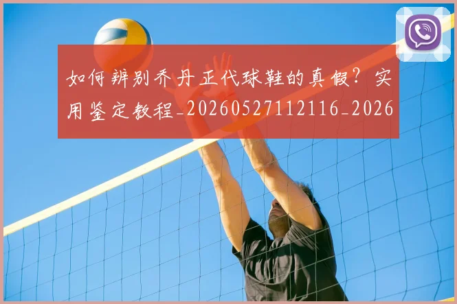如何辨别乔丹正代球鞋的真假?实用鉴定教程_20260527112116_20260609132715