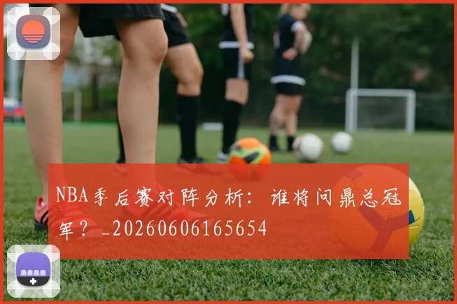 NBA季后赛对阵分析:谁将问鼎总冠军?_20260606165654