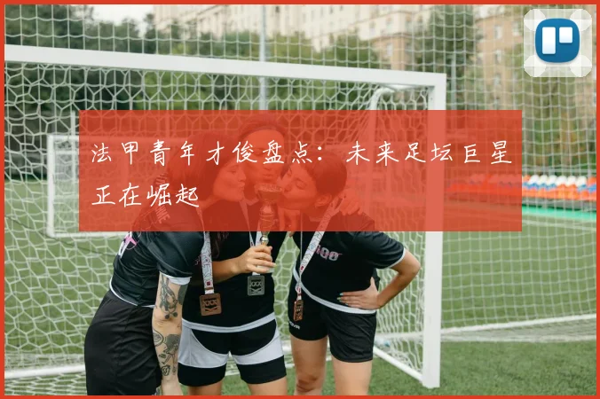 法甲青年才俊盘点:未来足坛巨星正在崛起